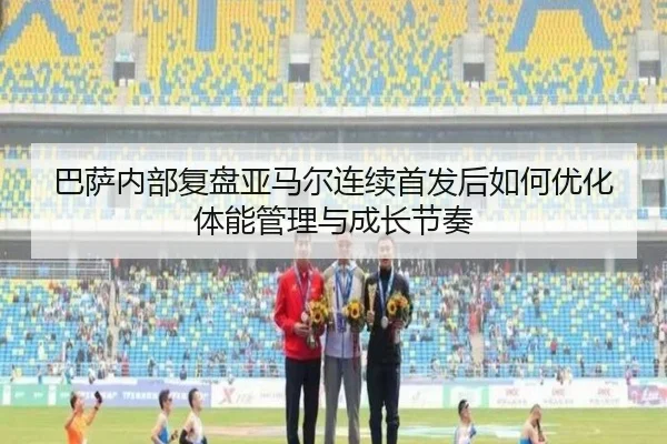 巴萨内部复盘亚马尔连续首发后如何优化体能管理与成长节奏