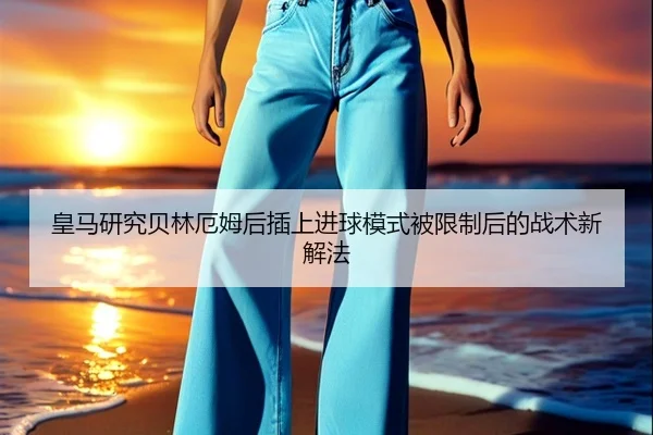 皇马研究贝林厄姆后插上进球模式被限制后的战术新解法