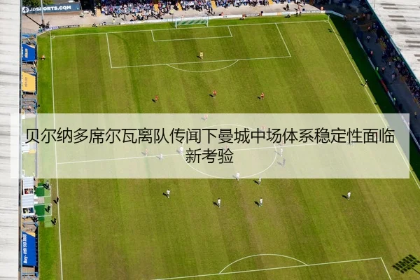 贝尔纳多席尔瓦离队传闻下曼城中场体系稳定性面临新考验