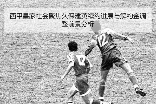 西甲皇家社会聚焦久保建英续约进展与解约金调整前景分析