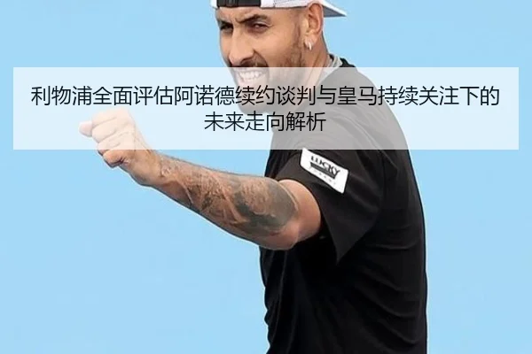 利物浦全面评估阿诺德续约谈判与皇马持续关注下的未来走向解析