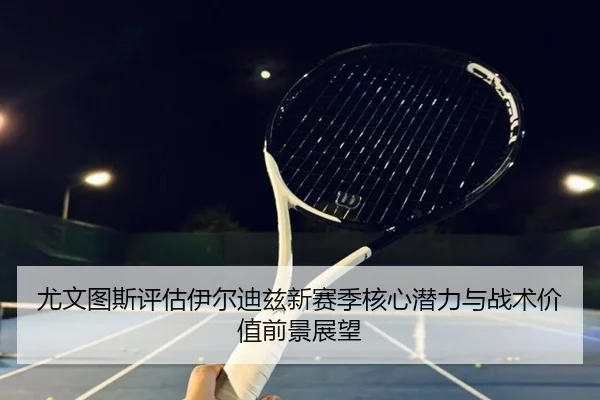 尤文图斯评估伊尔迪兹新赛季核心潜力与战术价值前景展望